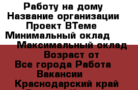 Работу на дому › Название организации ­ Проект ВТеме  › Минимальный оклад ­ 600 › Максимальный оклад ­ 3 000 › Возраст от ­ 18 - Все города Работа » Вакансии   . Краснодарский край,Горячий Ключ г.